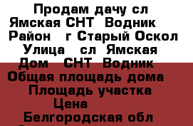 Продам дачу сл. Ямская СНТ “Водник“. › Район ­ г.Старый Оскол › Улица ­ сл.“Ямская“ › Дом ­ СНТ “Водник“ › Общая площадь дома ­ 40 › Площадь участка ­ 650 › Цена ­ 690 000 - Белгородская обл., Старооскольский р-н, Старый Оскол г. Недвижимость » Дома, коттеджи, дачи продажа   . Белгородская обл.